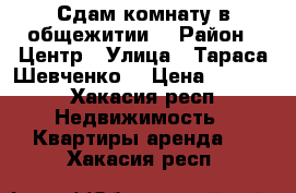 Сдам комнату в общежитии  › Район ­ Центр › Улица ­ Тараса Шевченко  › Цена ­ 6 000 - Хакасия респ. Недвижимость » Квартиры аренда   . Хакасия респ.